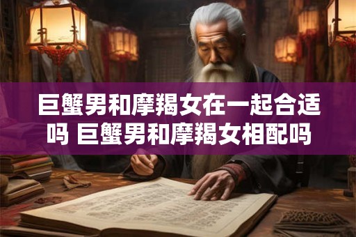巨蟹男和摩羯女在一起合适吗 巨蟹男和摩羯女相配吗