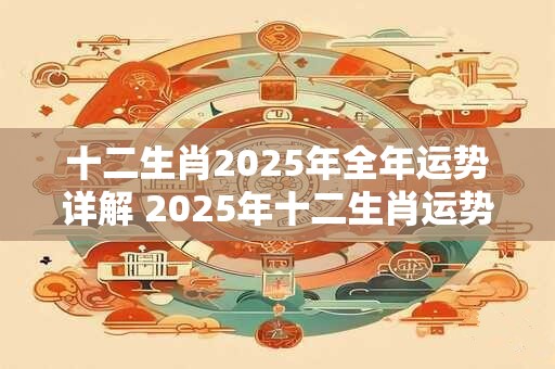十二生肖2025年全年运势详解 2025年十二生肖运势如何