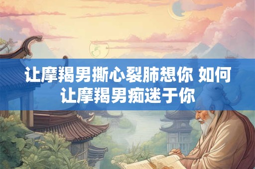 让摩羯男撕心裂肺想你 如何让摩羯男痴迷于你