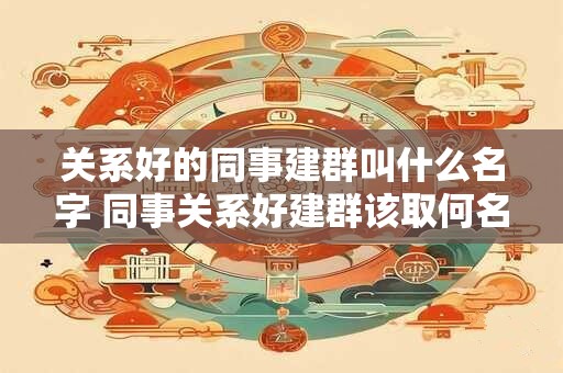 关系好的同事建群叫什么名字 同事关系好建群该取何名