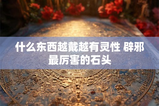 什么东西越戴越有灵性 辟邪最厉害的石头