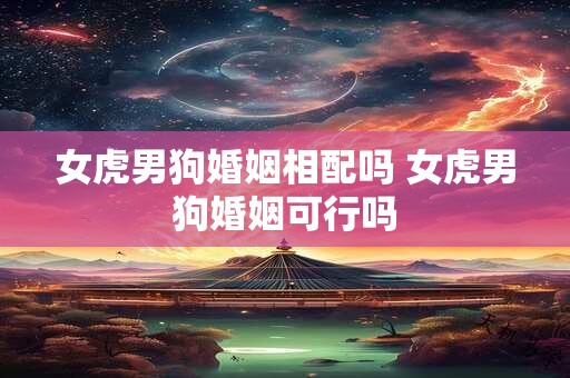 女虎男狗婚姻相配吗 女虎男狗婚姻可行吗