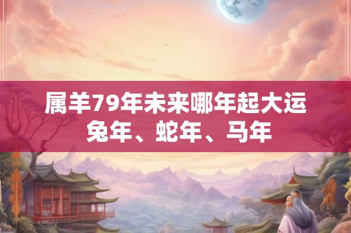 属羊79年未来哪年起大运 兔年、蛇年、马年