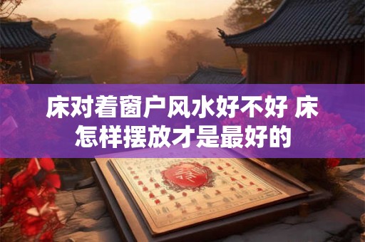 床对着窗户风水好不好 床怎样摆放才是最好的