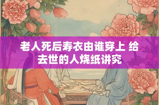 老人死后寿衣由谁穿上 给去世的人烧纸讲究
