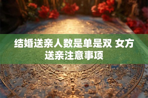 结婚送亲人数是单是双 女方送亲注意事项