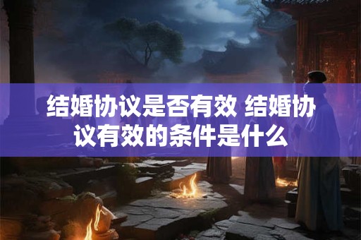 结婚协议是否有效 结婚协议有效的条件是什么