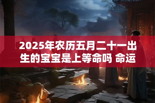 2025年农历五月二十一出生的宝宝是上等命吗 命运如何