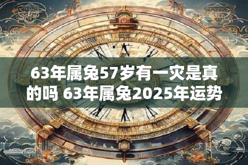 63年属兔57岁有一灾是真的吗 63年属兔2025年运势