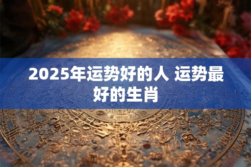 2025年运势好的人 运势最好的生肖