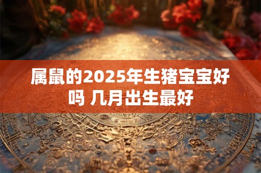 属鼠的2025年生猪宝宝好吗 几月出生最好 属鼠的2025年生猪宝宝好吗 几月出生最好