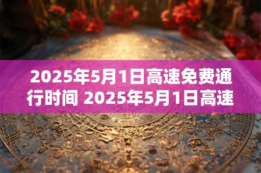 2025年5月1日高速免费通行时间 2025年5月1日高速是否免费通行