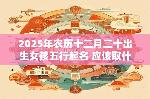 2025年农历十二月二十出生女孩五行起名 应该取什么名字