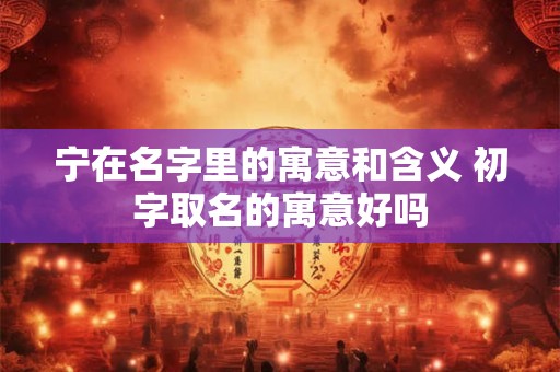 宁在名字里的寓意和含义 初字取名的寓意好吗