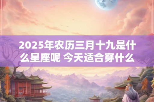 2025年农历三月十九是什么星座呢 今天适合穿什么颜色