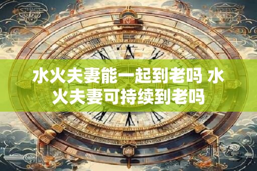 水火夫妻能一起到老吗 水火夫妻可持续到老吗