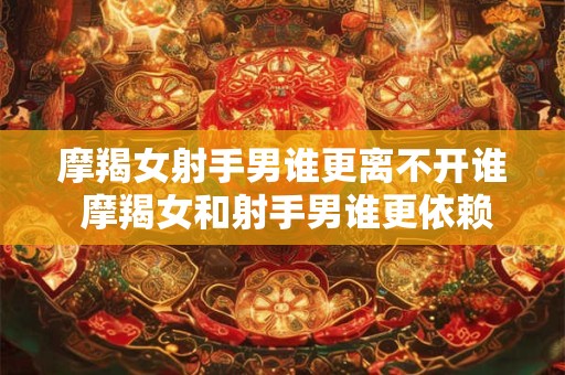 摩羯女射手男谁更离不开谁 摩羯女和射手男谁更依赖对方