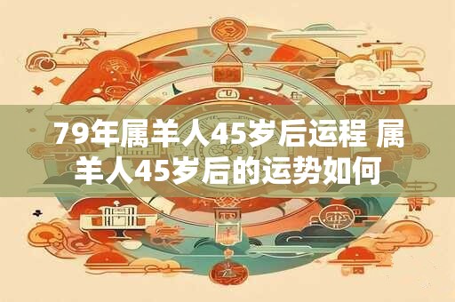 79年属羊人45岁后运程 属羊人45岁后的运势如何