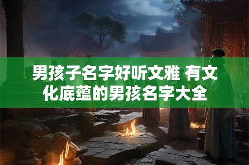 男孩子名字好听文雅 有文化底蕴的男孩名字大全