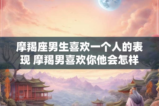 摩羯座男生喜欢一个人的表现 摩羯男喜欢你他会怎样表现