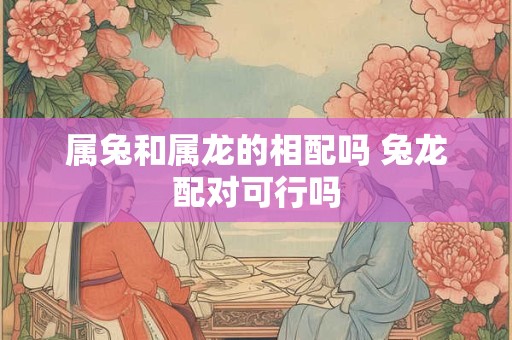 属兔和属龙的相配吗 兔龙配对可行吗