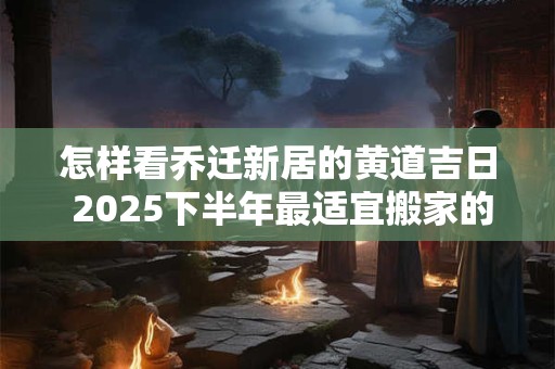 怎样看乔迁新居的黄道吉日 2025下半年最适宜搬家的好日子 怎样看乔迁新居的黄道吉日 2025下半年最适宜搬家的好日子
