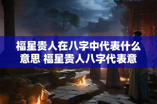 福星贵人在八字中代表什么意思 福星贵人八字代表意义是什么