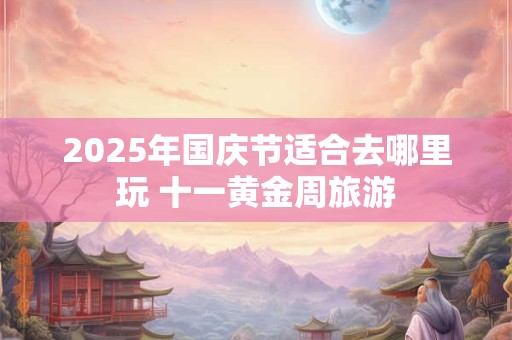 2025年国庆节适合去哪里玩 十一黄金周旅游
