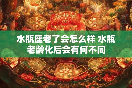 水瓶座老了会怎么样 水瓶老龄化后会有何不同