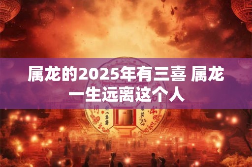 属龙的2025年有三喜 属龙一生远离这个人