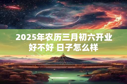 2025年农历三月初六开业好不好 日子怎么样