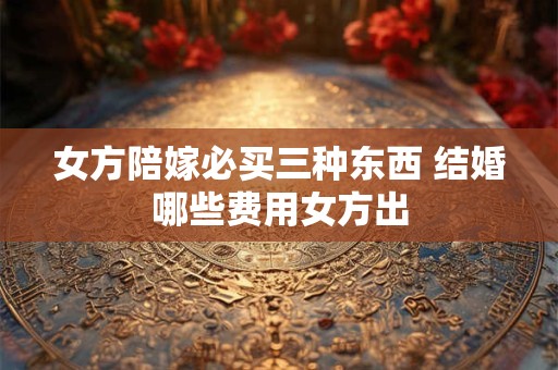女方陪嫁必买三种东西 结婚哪些费用女方出