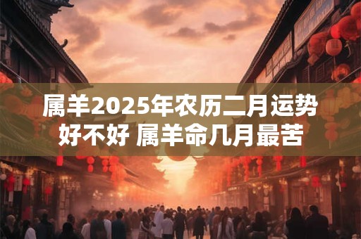 属羊2025年农历二月运势好不好 属羊命几月最苦 属羊2025年农历二月运势好不好 属羊命几月最苦