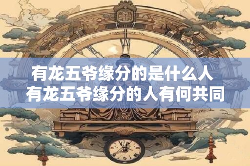 有龙五爷缘分的是什么人 有龙五爷缘分的人有何共同特点