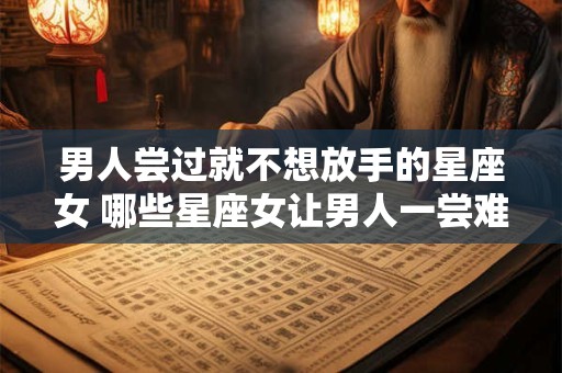 男人尝过就不想放手的星座女 哪些星座女让男人一尝难以割舍