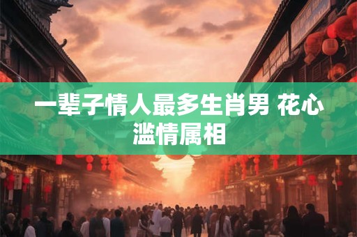 一辈子情人最多生肖男 花心滥情属相
