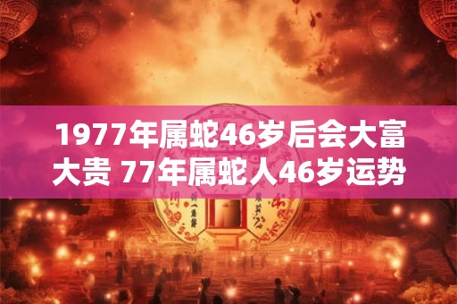 1977年属蛇46岁后会大富大贵 77年属蛇人46岁运势详解
