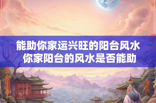 能助你家运兴旺的阳台风水 你家阳台的风水是否能助运兴旺