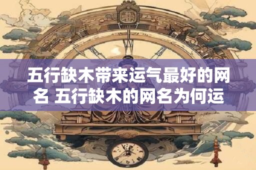 五行缺木带来运气最好的网名 五行缺木的网名为何运气最佳