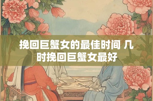 挽回巨蟹女的最佳时间 几时挽回巨蟹女最好
