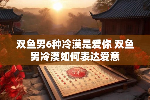 双鱼男6种冷漠是爱你 双鱼男冷漠如何表达爱意