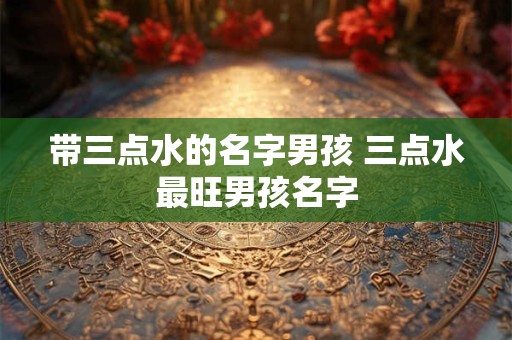 带三点水的名字男孩 三点水最旺男孩名字