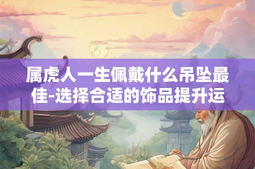 属虎人一生佩戴什么吊坠最佳-选择合适的饰品提升运势 属虎人一生佩戴什么吊坠最佳-选择合适的饰品提升运势
