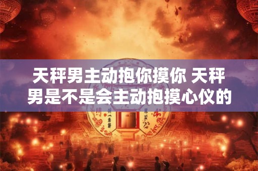 天秤男主动抱你摸你 天秤男是不是会主动抱摸心仪的女生