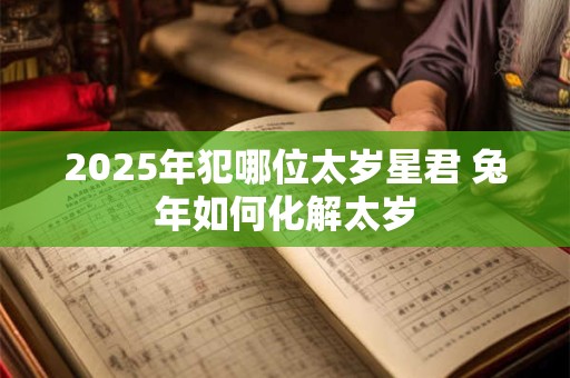 2025年犯哪位太岁星君 兔年如何化解太岁 2025年犯哪位太岁星君 兔年如何化解太岁
