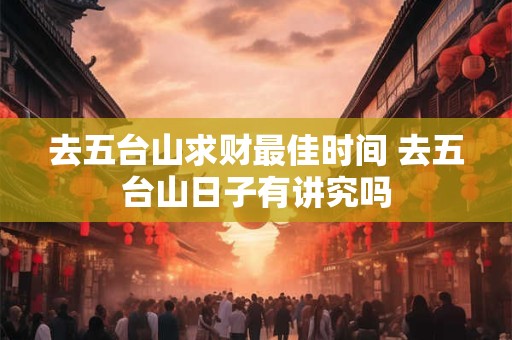 去五台山求财最佳时间 去五台山日子有讲究吗