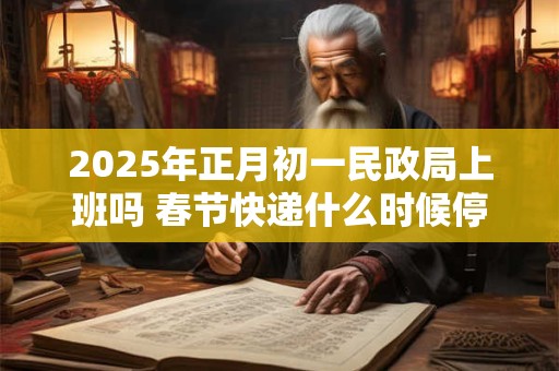 2025年正月初一民政局上班吗 春节快递什么时候停运