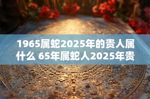 1965属蛇2025年的贵人属什么 65年属蛇人2025年贵人是谁
