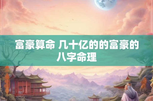 富豪算命 几十亿的的富豪的八字命理 富豪算命 几十亿的的富豪的八字命理