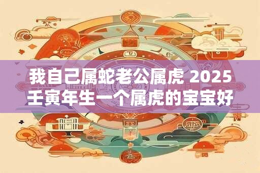 我自己属蛇老公属虎 2025壬寅年生一个属虎的宝宝好吗